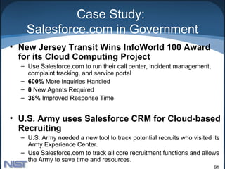 Case Study:
    Salesforce.com in Government
• New Jersey Transit Wins InfoWorld 100 Award
  for its Cloud Computing Project
  – Use Salesforce.com to run their call center, incident management,
    complaint tracking, and service portal
  – 600% More Inquiries Handled
  – 0 New Agents Required
  – 36% Improved Response Time


• U.S. Army uses Salesforce CRM for Cloud-based
  Recruiting
  – U.S. Army needed a new tool to track potential recruits who visited its
    Army Experience Center.
  – Use Salesforce.com to track all core recruitment functions and allows
    the Army to save time and resources.
                                                                        91
 