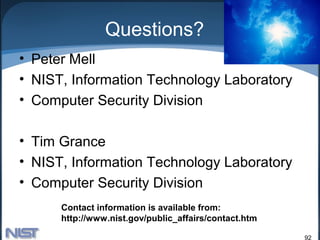 Questions?
• Peter Mell
• NIST, Information Technology Laboratory
• Computer Security Division

• Tim Grance
• NIST, Information Technology Laboratory
• Computer Security Division
      Contact information is available from:
      http://www.nist.gov/public_affairs/contact.htm

                                                       92
 