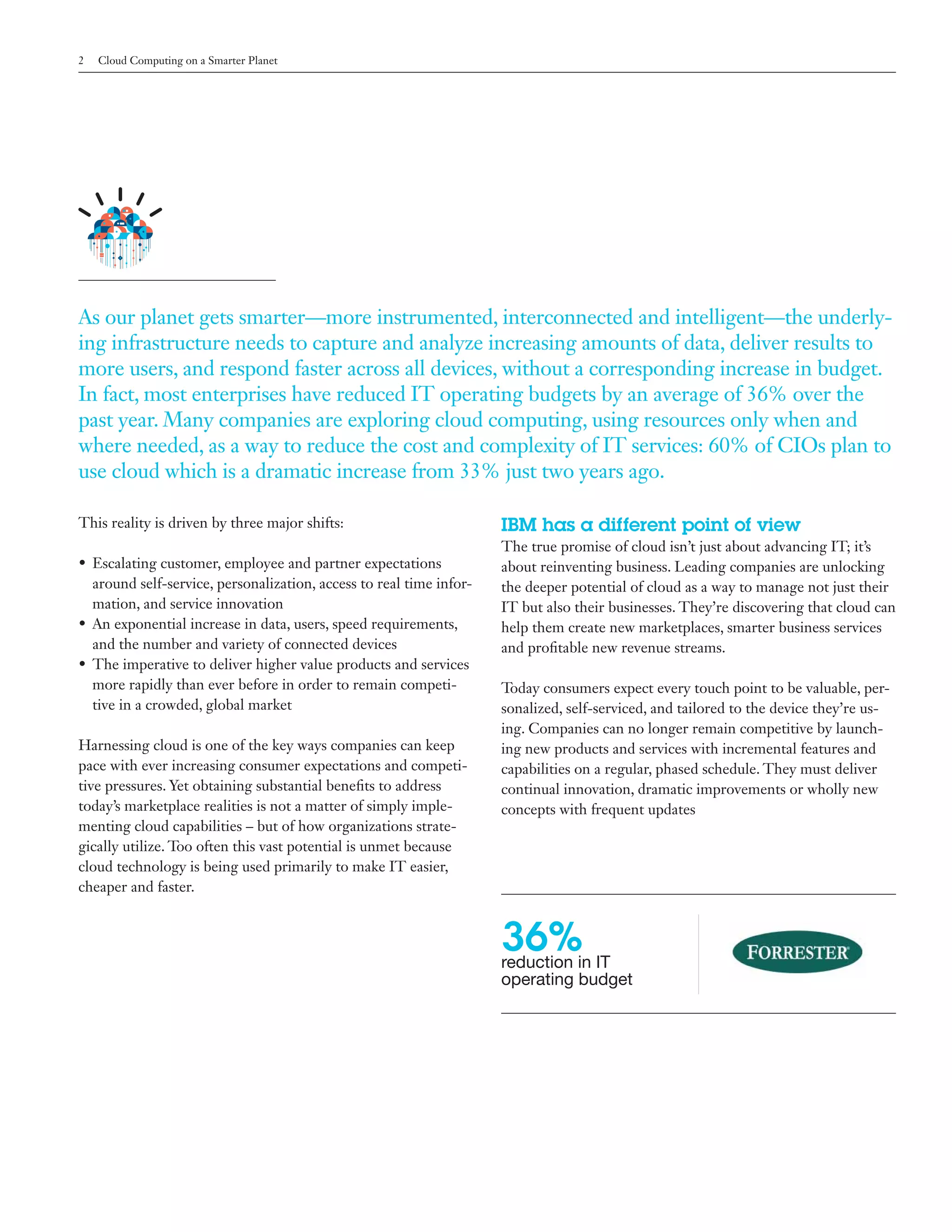 2   Cloud Computing on a Smarter Planet




As our planet gets smarter—more instrumented, interconnected and intelligent—the underly-
ing infrastructure needs to capture and analyze increasing amounts of data, deliver results to
more users, and respond faster across all devices, without a corresponding increase in budget.
In fact, most enterprises have reduced IT operating budgets by an average of 36% over the
past year. Many companies are exploring cloud computing, using resources only when and
where needed, as a way to reduce the cost and complexity of IT services: 60% of CIOs plan to
use cloud which is a dramatic increase from 33% just two years ago.

This reality is driven by three major shifts:                        IBM has a different point of view
                                                                     The true promise of cloud isn’t just about advancing IT; it’s
• Escalating customer, employee and partner expectations             about reinventing business. Leading companies are unlocking
  around self-service, personalization, access to real time infor-   the deeper potential of cloud as a way to manage not just their
  mation, and service innovation                                     IT but also their businesses. They’re discovering that cloud can
• An exponential increase in data, users, speed requirements,        help them create new marketplaces, smarter business services
  and the number and variety of connected devices                    and profitable new revenue streams.
• The imperative to deliver higher value products and services
  more rapidly than ever before in order to remain competi-          Today consumers expect every touch point to be valuable, per-
  tive in a crowded, global market                                   sonalized, self-serviced, and tailored to the device they’re us-
                                                                     ing. Companies can no longer remain competitive by launch-
Harnessing cloud is one of the key ways companies can keep           ing new products and services with incremental features and
pace with ever increasing consumer expectations and competi-         capabilities on a regular, phased schedule. They must deliver
tive pressures. Yet obtaining substantial benefits to address        continual innovation, dramatic improvements or wholly new
today’s marketplace realities is not a matter of simply imple-       concepts with frequent updates
menting cloud capabilities – but of how organizations strate-
gically utilize. Too often this vast potential is unmet because
cloud technology is being used primarily to make IT easier,
cheaper and faster.



                                                                     36%in IT
                                                                     reduction
                                                                     operating budget
 