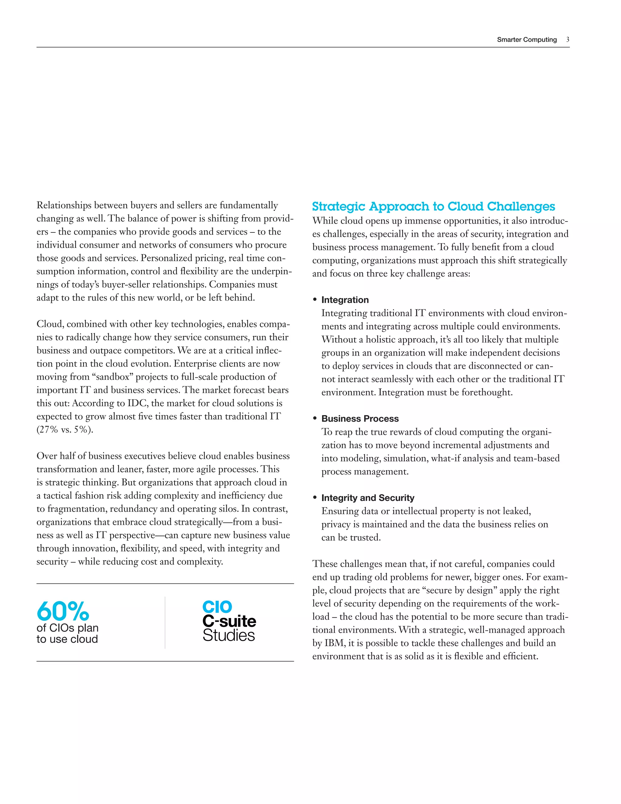 Smarter Computing   3




Relationships between buyers and sellers are fundamentally        Strategic Approach to Cloud Challenges
changing as well. The balance of power is shifting from provid-   While cloud opens up immense opportunities, it also introduc-
ers – the companies who provide goods and services – to the       es challenges, especially in the areas of security, integration and
individual consumer and networks of consumers who procure         business process management. To fully benefit from a cloud
those goods and services. Personalized pricing, real time con-    computing, organizations must approach this shift strategically
sumption information, control and flexibility are the underpin-   and focus on three key challenge areas:
nings of today’s buyer-seller relationships. Companies must
adapt to the rules of this new world, or be left behind.          • Integration
                                                                    Integrating traditional IT environments with cloud environ-
Cloud, combined with other key technologies, enables compa-         ments and integrating across multiple could environments.
nies to radically change how they service consumers, run their      Without a holistic approach, it’s all too likely that multiple
business and outpace competitors. We are at a critical inflec-      groups in an organization will make independent decisions
tion point in the cloud evolution. Enterprise clients are now       to deploy services in clouds that are disconnected or can-
moving from “sandbox” projects to full-scale production of          not interact seamlessly with each other or the traditional IT
important IT and business services. The market forecast bears       environment. Integration must be forethought.
this out: According to IDC, the market for cloud solutions is
expected to grow almost five times faster than traditional IT     • Business Process
(27% vs. 5%).                                                       To reap the true rewards of cloud computing the organi-
                                                                    zation has to move beyond incremental adjustments and
Over half of business executives believe cloud enables business     into modeling, simulation, what-if analysis and team-based
transformation and leaner, faster, more agile processes. This       process management.
is strategic thinking. But organizations that approach cloud in
a tactical fashion risk adding complexity and inefficiency due    • Integrity and Security
to fragmentation, redundancy and operating silos. In contrast,      Ensuring data or intellectual property is not leaked,
organizations that embrace cloud strategically—from a busi-         privacy is maintained and the data the business relies on
ness as well as IT perspective—can capture new business value       can be trusted.
through innovation, flexibility, and speed, with integrity and
security – while reducing cost and complexity.                    These challenges mean that, if not careful, companies could
                                                                  end up trading old problems for newer, bigger ones. For exam-
                                                                  ple, cloud projects that are “secure by design” apply the right

60%
                                                                  level of security depending on the requirements of the work-
                                                                  load – the cloud has the potential to be more secure than tradi-
of CIOs plan                                                      tional environments. With a strategic, well-managed approach
to use cloud                                                      by IBM, it is possible to tackle these challenges and build an
                                                                  environment that is as solid as it is flexible and efficient.
 
