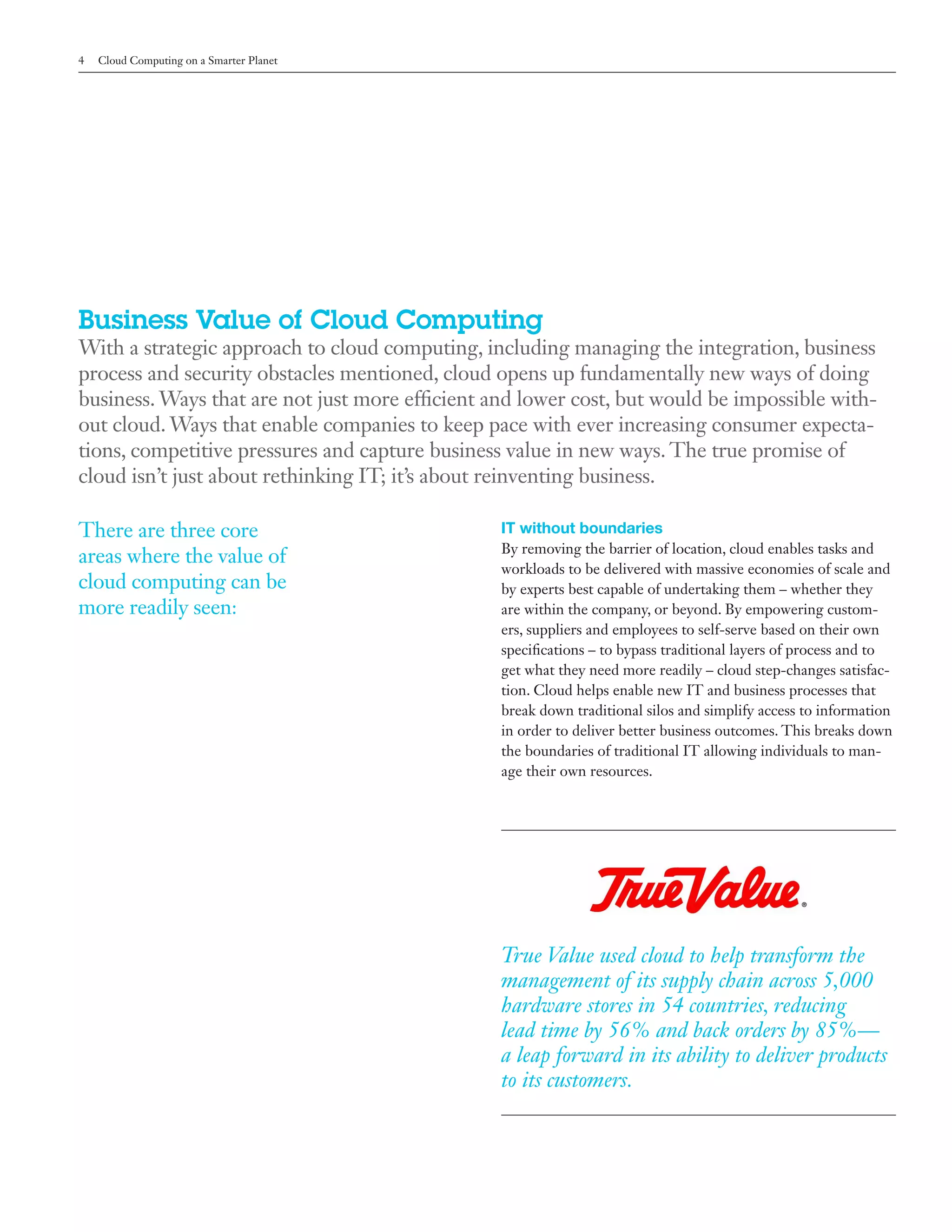4   Cloud Computing on a Smarter Planet




Business Value of Cloud Computing
With a strategic approach to cloud computing, including managing the integration, business
process and security obstacles mentioned, cloud opens up fundamentally new ways of doing
business. Ways that are not just more efficient and lower cost, but would be impossible with-
out cloud. Ways that enable companies to keep pace with ever increasing consumer expecta-
tions, competitive pressures and capture business value in new ways. The true promise of
cloud isn’t just about rethinking IT; it’s about reinventing business.

There are three core                             IT without boundaries
                                                 By removing the barrier of location, cloud enables tasks and
areas where the value of
                                                 workloads to be delivered with massive economies of scale and
cloud computing can be                           by experts best capable of undertaking them – whether they
more readily seen:                               are within the company, or beyond. By empowering custom-
                                                 ers, suppliers and employees to self-serve based on their own
                                                 specifications – to bypass traditional layers of process and to
                                                 get what they need more readily – cloud step-changes satisfac-
                                                 tion. Cloud helps enable new IT and business processes that
                                                 break down traditional silos and simplify access to information
                                                 in order to deliver better business outcomes. This breaks down
                                                 the boundaries of traditional IT allowing individuals to man-
                                                 age their own resources.




                                                 True Value used cloud to help transform the
                                                 management of its supply chain across 5,000
                                                 hardware stores in 54 countries, reducing
                                                 lead time by 56% and back orders by 85%—
                                                 a leap forward in its ability to deliver products
                                                 to its customers.
 