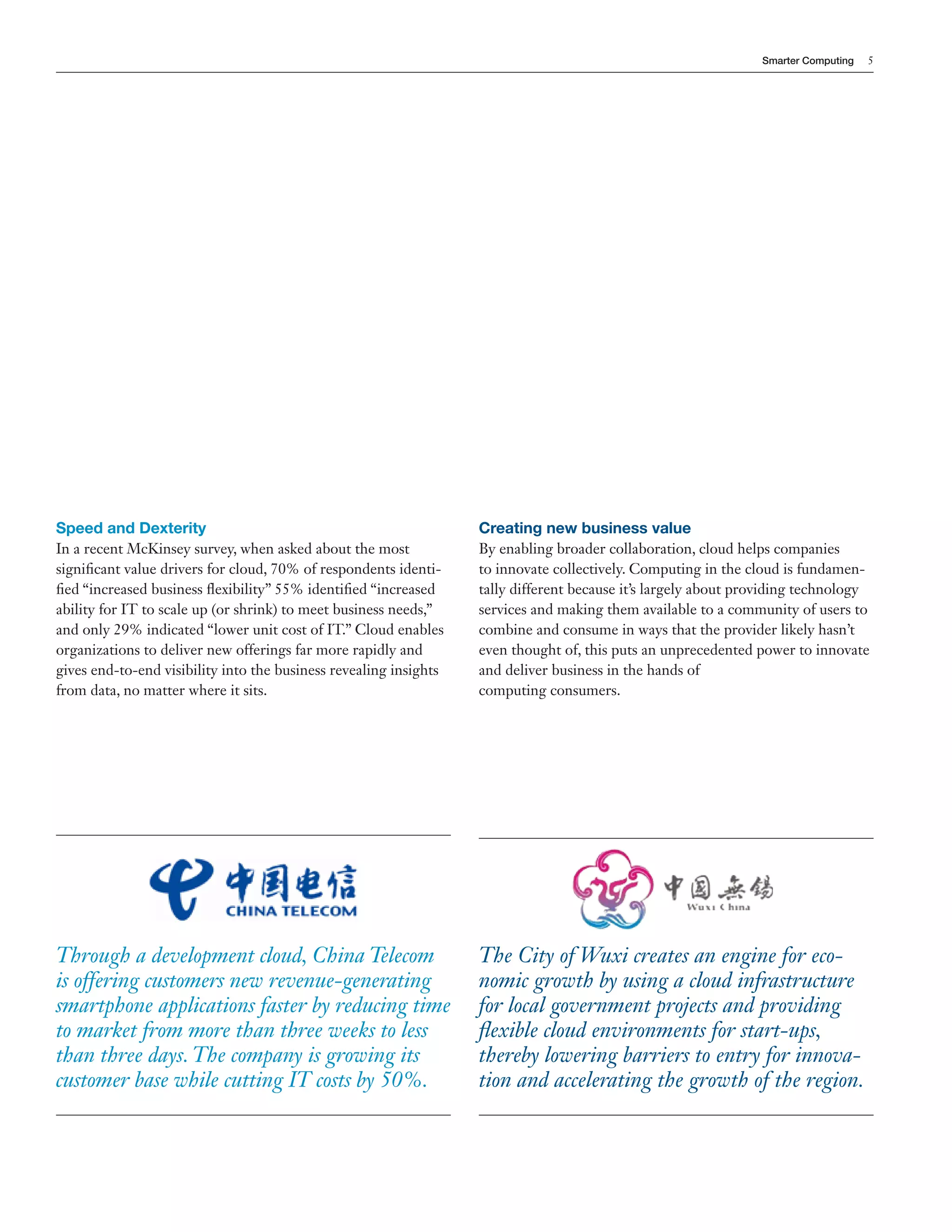 Smarter Computing   5




Speed and Dexterity                                                Creating new business value
In a recent McKinsey survey, when asked about the most             By enabling broader collaboration, cloud helps companies
significant value drivers for cloud, 70% of respondents identi-    to innovate collectively. Computing in the cloud is fundamen-
fied “increased business flexibility” 55% identified “increased    tally different because it’s largely about providing technology
ability for IT to scale up (or shrink) to meet business needs,”    services and making them available to a community of users to
and only 29% indicated “lower unit cost of IT.” Cloud enables      combine and consume in ways that the provider likely hasn’t
organizations to deliver new offerings far more rapidly and        even thought of, this puts an unprecedented power to innovate
gives end-to-end visibility into the business revealing insights   and deliver business in the hands of
from data, no matter where it sits.                                computing consumers.




Through a development cloud, China Telecom                         The City of Wuxi creates an engine for eco-
is offering customers new revenue-generating                       nomic growth by using a cloud infrastructure
smartphone applications faster by reducing time                    for local government projects and providing
to market from more than three weeks to less                       flexible cloud environments for start-ups,
than three days. The company is growing its                        thereby lowering barriers to entry for innova-
customer base while cutting IT costs by 50%.                       tion and accelerating the growth of the region.
 