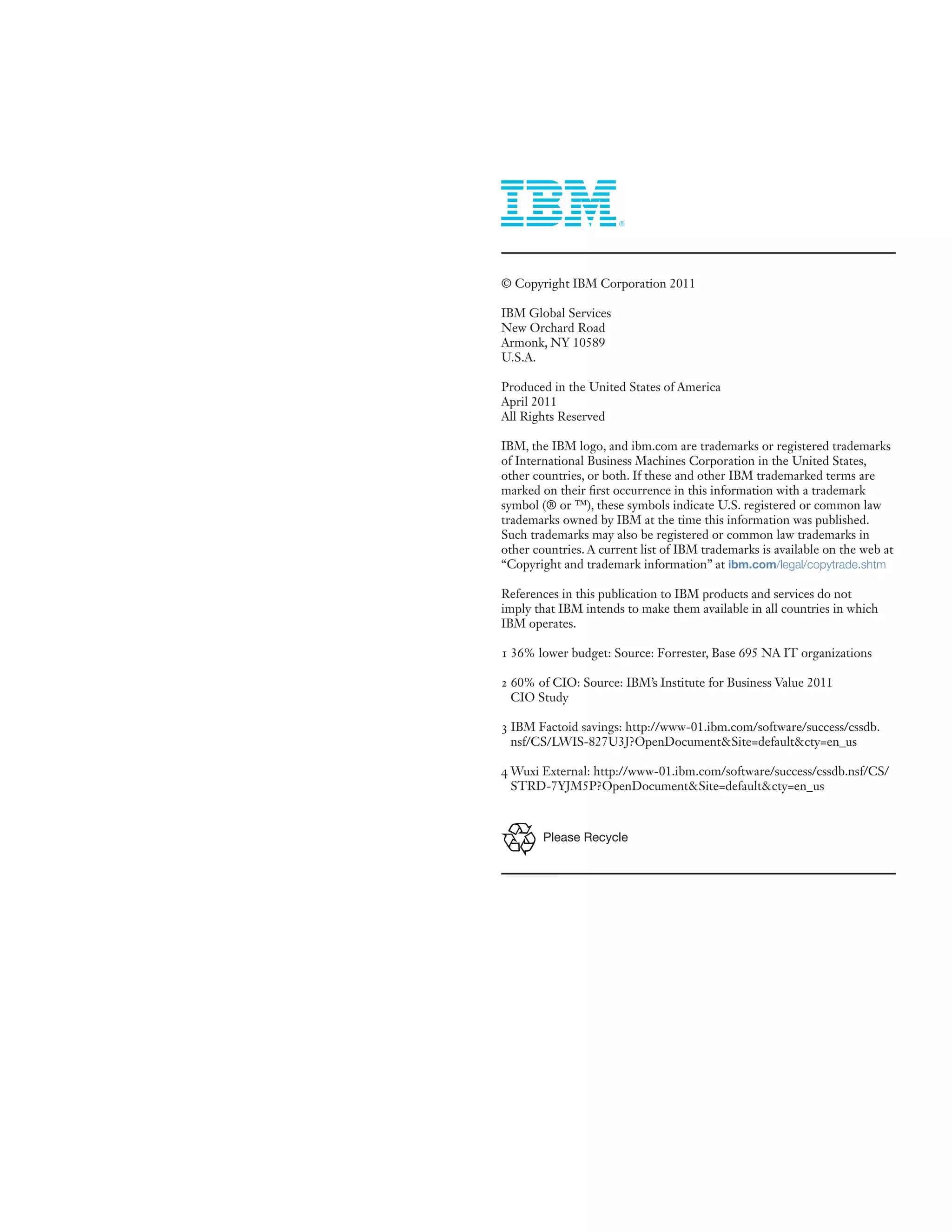 © Copyright IBM Corporation 2011

IBM Global Services
New Orchard Road
Armonk, NY 10589
U.S.A.

Produced in the United States of America
April 2011
All Rights Reserved

IBM, the IBM logo, and ibm.com are trademarks or registered trademarks
of International Business Machines Corporation in the United States,
other countries, or both. If these and other IBM trademarked terms are
marked on their first occurrence in this information with a trademark
symbol (® or ™), these symbols indicate U.S. registered or common law
trademarks owned by IBM at the time this information was published.
Such trademarks may also be registered or common law trademarks in
other countries. A current list of IBM trademarks is available on the web at
“Copyright and trademark information” at ibm.com/legal/copytrade.shtm

References in this publication to IBM products and services do not
imply that IBM intends to make them available in all countries in which
IBM operates.

1 36% lower budget: Source: Forrester, Base 695 NA IT organizations

2 60% of CIO: Source: IBM’s Institute for Business Value 2011
  CIO Study

3 IBM Factoid savings: http://www-01.ibm.com/software/success/cssdb.
  nsf/CS/LWIS-827U3J?OpenDocument&Site=default&cty=en_us

4 Wuxi External: http://www-01.ibm.com/software/success/cssdb.nsf/CS/
  STRD-7YJM5P?OpenDocument&Site=default&cty=en_us



        Please Recycle
 