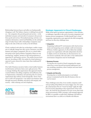 Smarter Computing   3




Relationships between buyers and sellers are fundamentally        Strategic Approach to Cloud Challenges
changing as well. The balance of power is shifting from provid-   While cloud opens up immense opportunities, it also introduc-
ers – the companies who provide goods and services – to the       es challenges, especially in the areas of security, integration and
individual consumer and networks of consumers who procure         business process management. To fully benefit from a cloud
those goods and services. Personalized pricing, real time con-    computing, organizations must approach this shift strategically
sumption information, control and flexibility are the underpin-   and focus on three key challenge areas:
nings of today’s buyer-seller relationships. Companies must
adapt to the rules of this new world, or be left behind.          • Integration
                                                                    Integrating traditional IT environments with cloud environ-
Cloud, combined with other key technologies, enables compa-         ments and integrating across multiple could environments.
nies to radically change how they service consumers, run their      Without a holistic approach, it’s all too likely that multiple
business and outpace competitors. We are at a critical inflec-      groups in an organization will make independent decisions
tion point in the cloud evolution. Enterprise clients are now       to deploy services in clouds that are disconnected or can-
moving from “sandbox” projects to full-scale production of          not interact seamlessly with each other or the traditional IT
important IT and business services. The market forecast bears       environment. Integration must be forethought.
this out: According to IDC, the market for cloud solutions is
expected to grow almost five times faster than traditional IT     • Business Process
(27% vs. 5%).                                                       To reap the true rewards of cloud computing the organi-
                                                                    zation has to move beyond incremental adjustments and
Over half of business executives believe cloud enables business     into modeling, simulation, what-if analysis and team-based
transformation and leaner, faster, more agile processes. This       process management.
is strategic thinking. But organizations that approach cloud in
a tactical fashion risk adding complexity and inefficiency due    • Integrity and Security
to fragmentation, redundancy and operating silos. In contrast,      Ensuring data or intellectual property is not leaked,
organizations that embrace cloud strategically—from a busi-         privacy is maintained and the data the business relies on
ness as well as IT perspective—can capture new business value       can be trusted.
through innovation, flexibility, and speed, with integrity and
security – while reducing cost and complexity.                    These challenges mean that, if not careful, companies could
                                                                  end up trading old problems for newer, bigger ones. For exam-
                                                                  ple, cloud projects that are “secure by design” apply the right

60%
                                                                  level of security depending on the requirements of the work-
                                                                  load – the cloud has the potential to be more secure than tradi-
of CIOs plan                                                      tional environments. With a strategic, well-managed approach
to use cloud                                                      by IBM, it is possible to tackle these challenges and build an
                                                                  environment that is as solid as it is flexible and efficient.
 