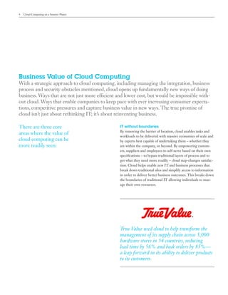 4   Cloud Computing on a Smarter Planet




Business Value of Cloud Computing
With a strategic approach to cloud computing, including managing the integration, business
process and security obstacles mentioned, cloud opens up fundamentally new ways of doing
business. Ways that are not just more efficient and lower cost, but would be impossible with-
out cloud. Ways that enable companies to keep pace with ever increasing consumer expecta-
tions, competitive pressures and capture business value in new ways. The true promise of
cloud isn’t just about rethinking IT; it’s about reinventing business.

There are three core                             IT without boundaries
                                                 By removing the barrier of location, cloud enables tasks and
areas where the value of
                                                 workloads to be delivered with massive economies of scale and
cloud computing can be                           by experts best capable of undertaking them – whether they
more readily seen:                               are within the company, or beyond. By empowering custom-
                                                 ers, suppliers and employees to self-serve based on their own
                                                 specifications – to bypass traditional layers of process and to
                                                 get what they need more readily – cloud step-changes satisfac-
                                                 tion. Cloud helps enable new IT and business processes that
                                                 break down traditional silos and simplify access to information
                                                 in order to deliver better business outcomes. This breaks down
                                                 the boundaries of traditional IT allowing individuals to man-
                                                 age their own resources.




                                                 True Value used cloud to help transform the
                                                 management of its supply chain across 5,000
                                                 hardware stores in 54 countries, reducing
                                                 lead time by 56% and back orders by 85%—
                                                 a leap forward in its ability to deliver products
                                                 to its customers.
 