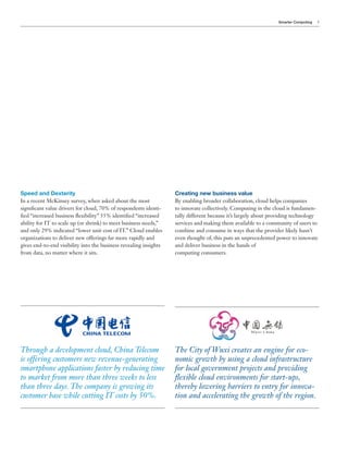 Smarter Computing   5




Speed and Dexterity                                                Creating new business value
In a recent McKinsey survey, when asked about the most             By enabling broader collaboration, cloud helps companies
significant value drivers for cloud, 70% of respondents identi-    to innovate collectively. Computing in the cloud is fundamen-
fied “increased business flexibility” 55% identified “increased    tally different because it’s largely about providing technology
ability for IT to scale up (or shrink) to meet business needs,”    services and making them available to a community of users to
and only 29% indicated “lower unit cost of IT.” Cloud enables      combine and consume in ways that the provider likely hasn’t
organizations to deliver new offerings far more rapidly and        even thought of, this puts an unprecedented power to innovate
gives end-to-end visibility into the business revealing insights   and deliver business in the hands of
from data, no matter where it sits.                                computing consumers.




Through a development cloud, China Telecom                         The City of Wuxi creates an engine for eco-
is offering customers new revenue-generating                       nomic growth by using a cloud infrastructure
smartphone applications faster by reducing time                    for local government projects and providing
to market from more than three weeks to less                       flexible cloud environments for start-ups,
than three days. The company is growing its                        thereby lowering barriers to entry for innova-
customer base while cutting IT costs by 50%.                       tion and accelerating the growth of the region.
 