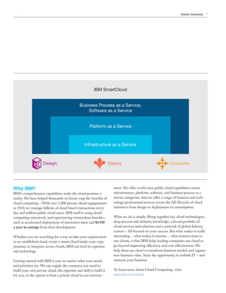 Smarter Computing   7




                                                         IBM SmartCloud


                                              Business Process as a Service,
                                                  Software as a Service


                                                     Platform as a Service



                                                  Infrastructure as a Service



                     Design                                         Deploy                                   Consume




Why IBM?                                                              ment. We offer world-class public cloud capabilities across
IBM’s comprehensive capabilities make the cloud promise a             infrastructure, platform, software, and business process as a
reality. We have helped thousands of clients reap the benefits of     service categories. And we offer a range of business and tech-
cloud computing – With over 2,000 private cloud engagements           nology professional services across the full lifecycle of cloud
in 2010, we manage billions of cloud based transactions every         initiatives from design to deployment to consumption.
day and million public cloud users. IBM itself is using cloud
computing extensively and experiencing tremendous benefits –          What we do is simple: Bring together key cloud technologies,
such as accelerated deployment of innovative ideas and $15M           deep process and industry knowledge, a broad portfolio of
a year in savings from their development.                             cloud services and solutions and a network of global delivery
                                                                      centers – All focused on your success. But what makes it really
Whether you are searching for a way to take your organization         interesting… what makes it smarter… what matters most to
to an established cloud, create a smart cloud inside your orga-       our clients, is that IBM helps leading companies use cloud to
nization, or integrate across clouds, IBM can lend its expertise      go beyond improving efficiency and cost-effectiveness. We
and technology.                                                       help them use cloud to transform business models and capture
                                                                      new business value. Seize the opportunity to rethink IT – and
Getting started with IBM is easy no matter what your needs            reinvent your business.
and priorities are. We can supply the resources you need to
build your own private cloud, the expertise and skill to build it     To learn more about Cloud Computing , visit:
for you, or the option to host a private cloud in our environ-        www.ibm.com/cloud
 