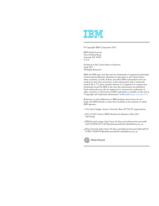 © Copyright IBM Corporation 2011

IBM Global Services
New Orchard Road
Armonk, NY 10589
U.S.A.

Produced in the United States of America
April 2011
All Rights Reserved

IBM, the IBM logo, and ibm.com are trademarks or registered trademarks
of International Business Machines Corporation in the United States,
other countries, or both. If these and other IBM trademarked terms are
marked on their first occurrence in this information with a trademark
symbol (® or ™), these symbols indicate U.S. registered or common law
trademarks owned by IBM at the time this information was published.
Such trademarks may also be registered or common law trademarks in
other countries. A current list of IBM trademarks is available on the web at
“Copyright and trademark information” at ibm.com/legal/copytrade.shtm

References in this publication to IBM products and services do not
imply that IBM intends to make them available in all countries in which
IBM operates.

1 36% lower budget: Source: Forrester, Base 695 NA IT organizations

2 60% of CIO: Source: IBM’s Institute for Business Value 2011
  CIO Study

3 IBM Factoid savings: http://www-01.ibm.com/software/success/cssdb.
  nsf/CS/LWIS-827U3J?OpenDocument&Site=default&cty=en_us

4 Wuxi External: http://www-01.ibm.com/software/success/cssdb.nsf/CS/
  STRD-7YJM5P?OpenDocument&Site=default&cty=en_us



        Please Recycle
 