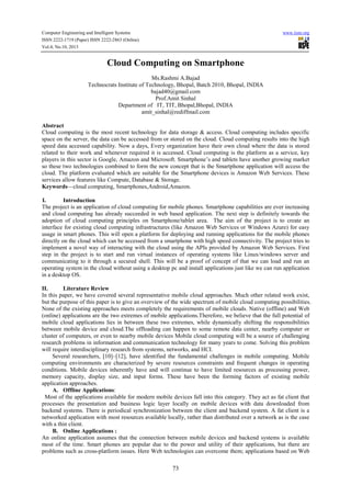 Computer Engineering and Intelligent Systems
ISSN 2222-1719 (Paper) ISSN 2222-2863 (Online)
Vol.4, No.10, 2013

www.iiste.org

Cloud Computing on Smartphone
Ms.Rashmi A.Bajad
Technocrats Institute of Technology, Bhopal, Batch 2010, Bhopal, INDIA
bajad40@gmail.com
Prof.Amit Sinhal
Department of IT, TIT, Bhopal,Bhopal, INDIA
amit_sinhal@rediffmail.com
Abstract
Cloud computing is the most recent technology for data storage & access. Cloud computing includes specific
space on the server, the data can be accessed from or stored on the cloud. Cloud computing results into the high
speed data accessed capability. Now a days, Every organization have their own cloud where the data is stored
related to their work and whenever required it is accessed. Cloud computing is the platform as a service, key
players in this sector is Google, Amazon and Microsoft. Smartphone’s and tablets have another growing market
so these two technologies combined to form the new concept that is the Smartphone application will access the
cloud. The platform evaluated which are suitable for the Smartphone devices is Amazon Web Services. These
services allow features like Compute, Database & Storage.
Keywords—cloud computing, Smartphones,Android,Amazon.
I.
Introduction
The project is an application of cloud computing for mobile phones. Smartphone capabilities are ever increasing
and cloud computing has already succeeded in web based application. The next step is definitely towards the
adoption of cloud computing principles on Smartphone/tablet area. The aim of the project is to create an
interface for existing cloud computing infrastructures (like Amazon Web Services or Windows Azure) for easy
usage in smart phones. This will open a platform for deploying and running applications for the mobile phones
directly on the cloud which can be accessed from a smartphone with high speed connectivity. The project tries to
implement a novel way of interacting with the cloud using the APIs provided by Amazon Web Services. First
step in the project is to start and run virtual instances of operating systems like Linux/windows server and
communicating to it through a secured shell. This will be a proof of concept of that we can load and run an
operating system in the cloud without using a desktop pc and install applications just like we can run application
in a desktop OS.
II.
Literature Review
In this paper, we have covered several representative mobile cloud approaches. Much other related work exist,
but the purpose of this paper is to give an overview of the wide spectrum of mobile cloud computing possibilities.
None of the existing approaches meets completely the requirements of mobile clouds. Native (offline) and Web
(online) applications are the two extremes of mobile applications.Therefore, we believe that the full potential of
mobile cloud applications lies in between these two extremes, while dynamically shifting the responsibilities
between mobile device and cloud.The offloading can happen to some remote data center, nearby computer or
cluster of computers, or even to nearby mobile devices Mobile cloud computing will be a source of challenging
research problems in information and communication technology for many years to come. Solving this problem
will require interdisciplinary research from systems, networks, and HCI.
Several researchers, [10]–[12], have identified the fundamental challenges in mobile computing. Mobile
computing environments are characterized by severe resources constraints and frequent changes in operating
conditions. Mobile devices inherently have and will continue to have limited resources as processing power,
memory capacity, display size, and input forms. These have been the forming factors of existing mobile
application approaches.
A. Offline Applications:
Most of the applications available for modern mobile devices fall into this category. They act as fat client that
processes the presentation and business logic layer locally on mobile devices with data downloaded from
backend systems. There is periodical synchronization between the client and backend system. A fat client is a
networked application with most resources available locally, rather than distributed over a network as is the case
with a thin client.
B. Online Applications :
An online application assumes that the connection between mobile devices and backend systems is available
most of the time. Smart phones are popular due to the power and utility of their applications, but there are
problems such as cross-platform issues. Here Web technologies can overcome them; applications based on Web

73

 