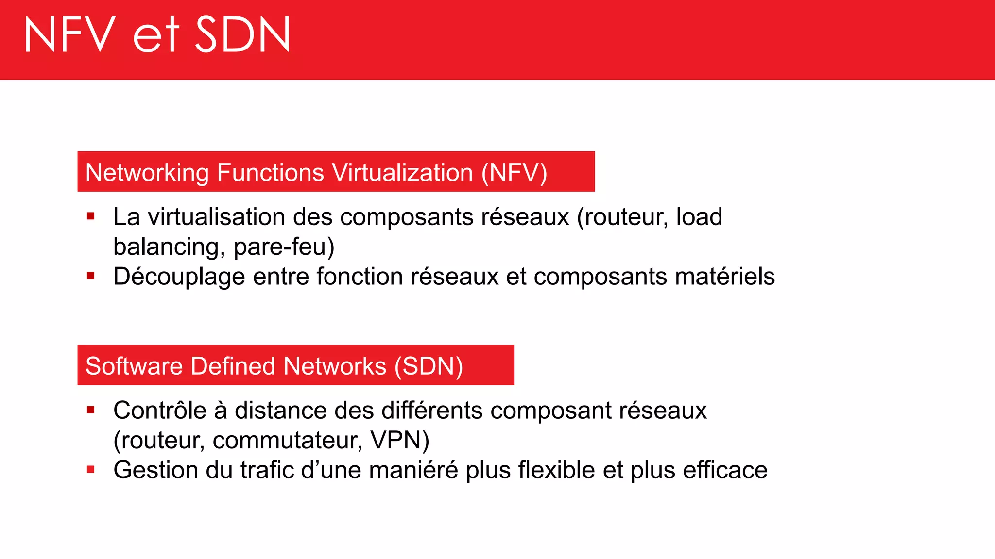 NFV et SDN
Software Defined Networks (SDN)
Networking Functions Virtualization (NFV)
Contrôle à distance des différents composant réseaux
(routeur, commutateur, VPN)
Gestion du trafic d’une maniéré plus flexible et plus efficace
La virtualisation des composants réseaux (routeur, load
balancing, pare-feu)
Découplage entre fonction réseaux et composants matériels