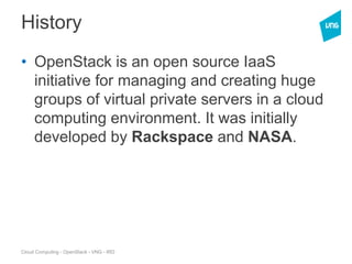 Cloud Computing - OpenStack - VNG - IRD
History
• OpenStack is an open source IaaS
initiative for managing and creating huge
groups of virtual private servers in a cloud
computing environment. It was initially
developed by Rackspace and NASA.
 