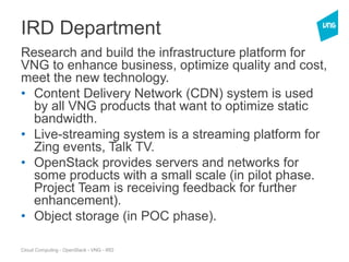 Cloud Computing - OpenStack - VNG - IRD
IRD Department
Research and build the infrastructure platform for
VNG to enhance business, optimize quality and cost,
meet the new technology.
• Content Delivery Network (CDN) system is used
by all VNG products that want to optimize static
bandwidth.
• Live-streaming system is a streaming platform for
Zing events, Talk TV.
• OpenStack provides servers and networks for
some products with a small scale (in pilot phase.
Project Team is receiving feedback for further
enhancement).
• Object storage (in POC phase).
 