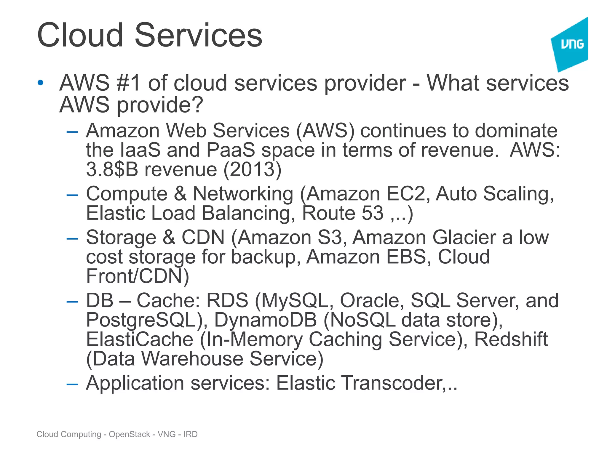 Cloud Computing - OpenStack - VNG - IRD
Cloud Services
• AWS #1 of cloud services provider - What services
AWS provide?
– Amazon Web Services (AWS) continues to dominate
the IaaS and PaaS space in terms of revenue. AWS:
3.8$B revenue (2013)
– Compute & Networking (Amazon EC2, Auto Scaling,
Elastic Load Balancing, Route 53 ,..)
– Storage & CDN (Amazon S3, Amazon Glacier a low
cost storage for backup, Amazon EBS, Cloud
Front/CDN)
– DB – Cache: RDS (MySQL, Oracle, SQL Server, and
PostgreSQL), DynamoDB (NoSQL data store),
ElastiCache (In-Memory Caching Service), Redshift
(Data Warehouse Service)
– Application services: Elastic Transcoder,..
 