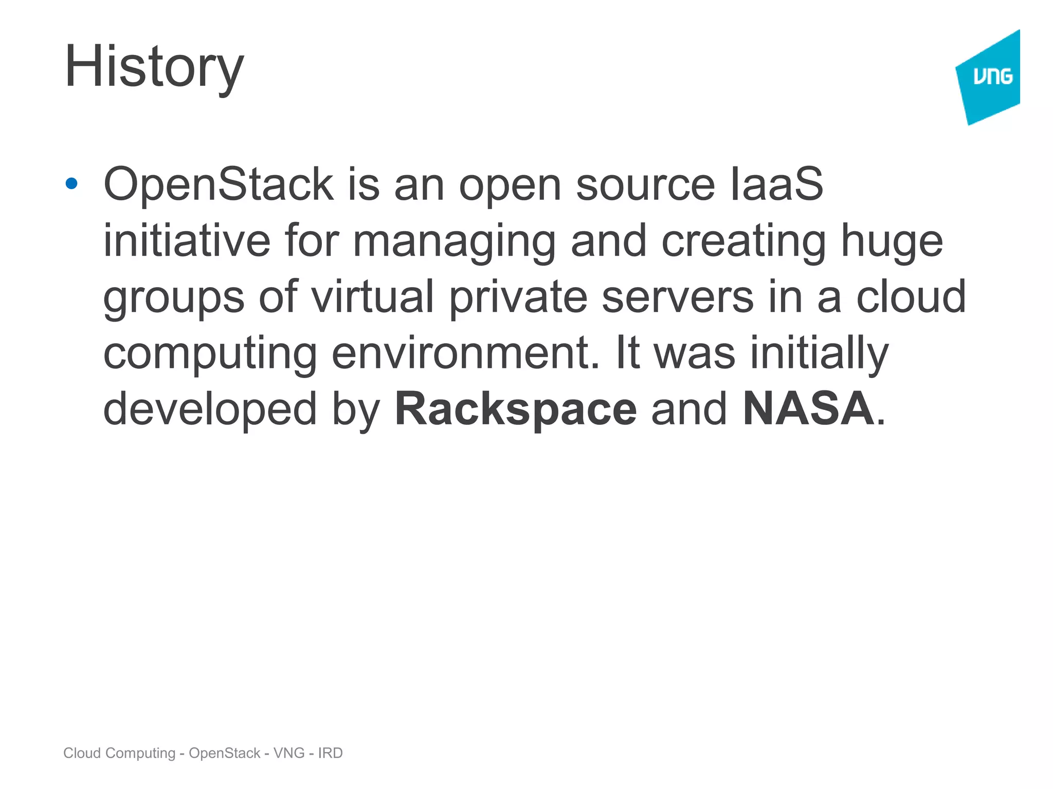Cloud Computing - OpenStack - VNG - IRD
History
• OpenStack is an open source IaaS
initiative for managing and creating huge
groups of virtual private servers in a cloud
computing environment. It was initially
developed by Rackspace and NASA.
 