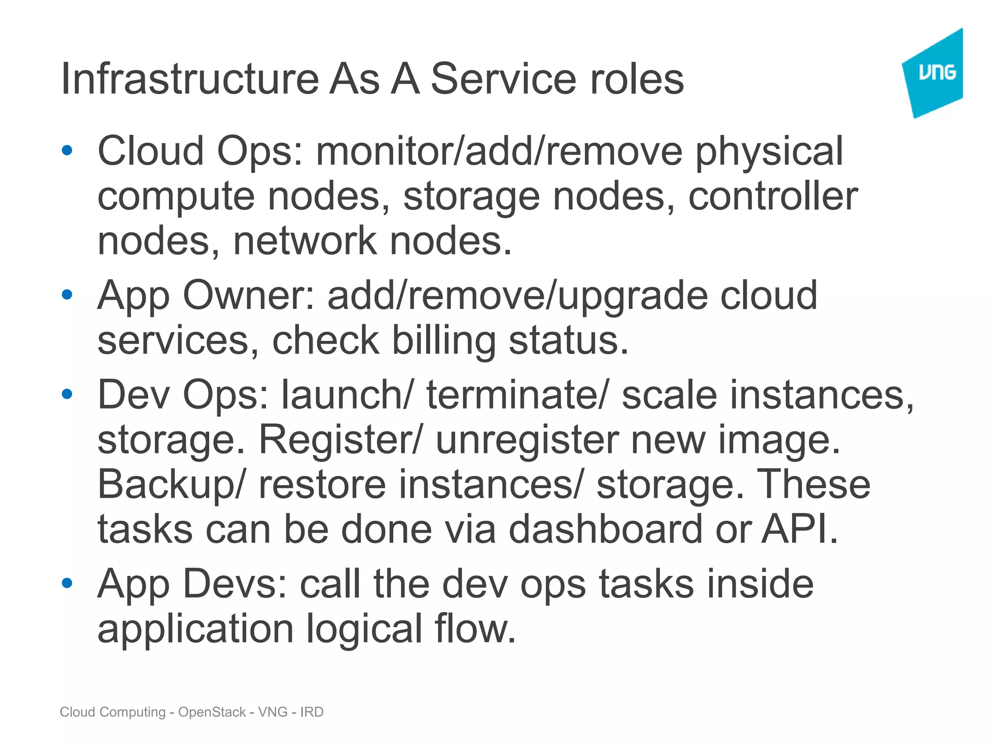 Cloud Computing - OpenStack - VNG - IRD
Infrastructure As A Service roles
• Cloud Ops: monitor/add/remove physical
compute nodes, storage nodes, controller
nodes, network nodes.
• App Owner: add/remove/upgrade cloud
services, check billing status.
• Dev Ops: launch/ terminate/ scale instances,
storage. Register/ unregister new image.
Backup/ restore instances/ storage. These
tasks can be done via dashboard or API.
• App Devs: call the dev ops tasks inside
application logical flow.
 