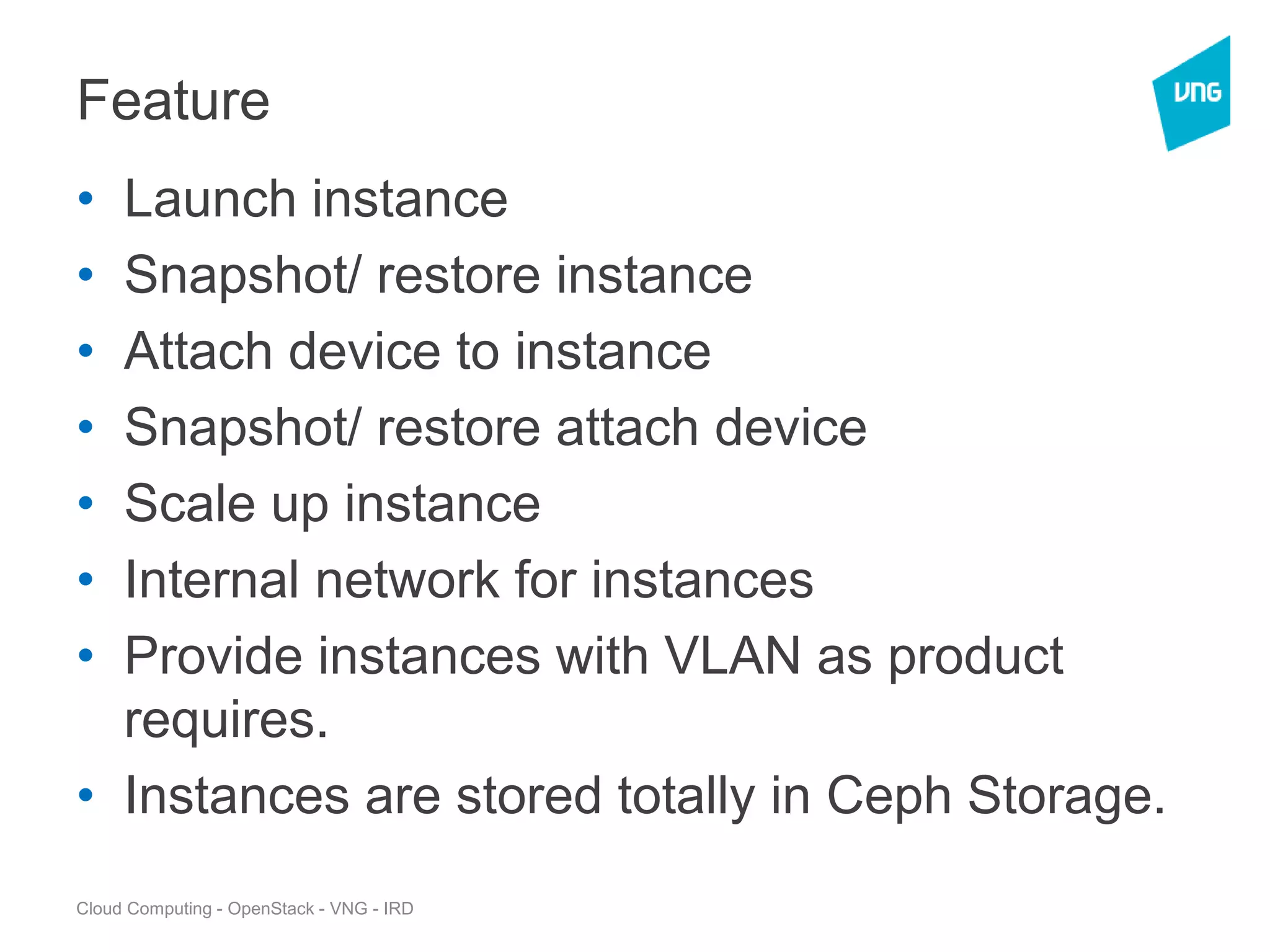Cloud Computing - OpenStack - VNG - IRD
Feature
• Launch instance
• Snapshot/ restore instance
• Attach device to instance
• Snapshot/ restore attach device
• Scale up instance
• Internal network for instances
• Provide instances with VLAN as product
requires.
• Instances are stored totally in Ceph Storage.
 