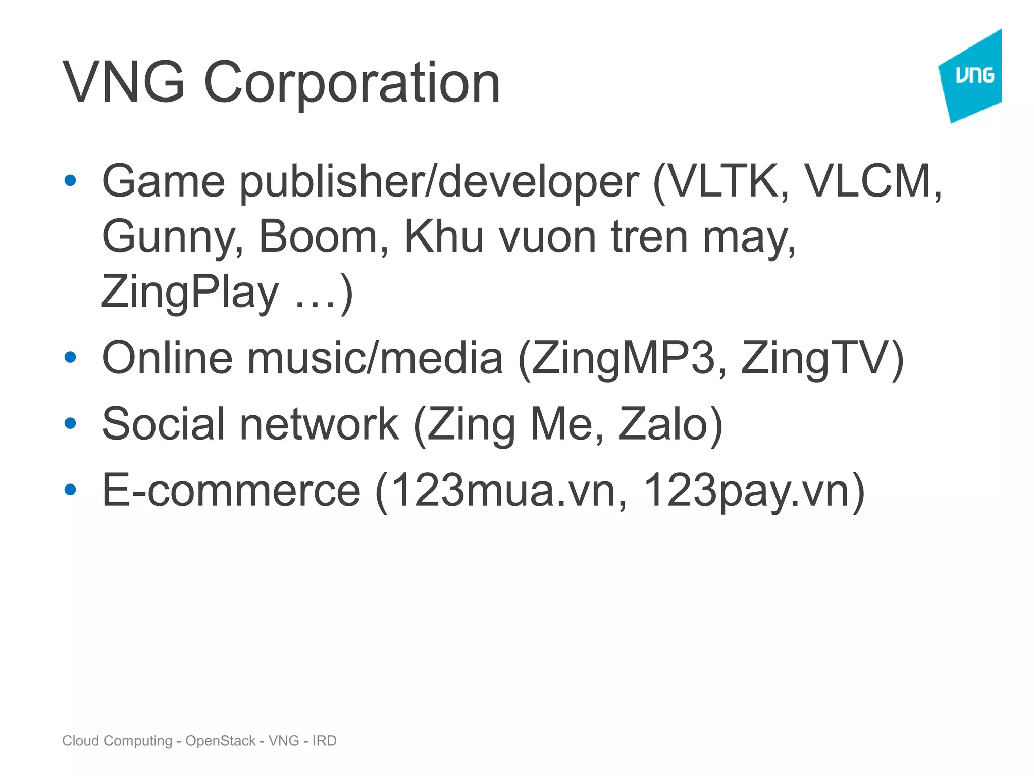 Cloud Computing - OpenStack - VNG - IRD
VNG Corporation
• Game publisher/developer (VLTK, VLCM,
Gunny, Boom, Khu vuon tren may,
ZingPlay …)
• Online music/media (ZingMP3, ZingTV)
• Social network (Zing Me, Zalo)
• E-commerce (123mua.vn, 123pay.vn)
 
