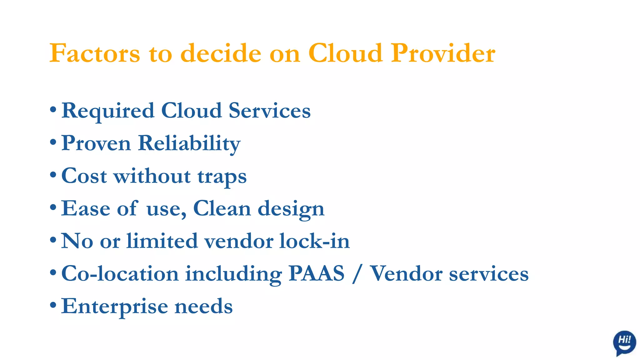 Factors to decide on Cloud Provider
• Required Cloud Services
• Proven Reliability
• Cost without traps
• Ease of use, Clean design
• No or limited vendor lock-in
• Co-location including PAAS / Vendor services
• Enterprise needs
 