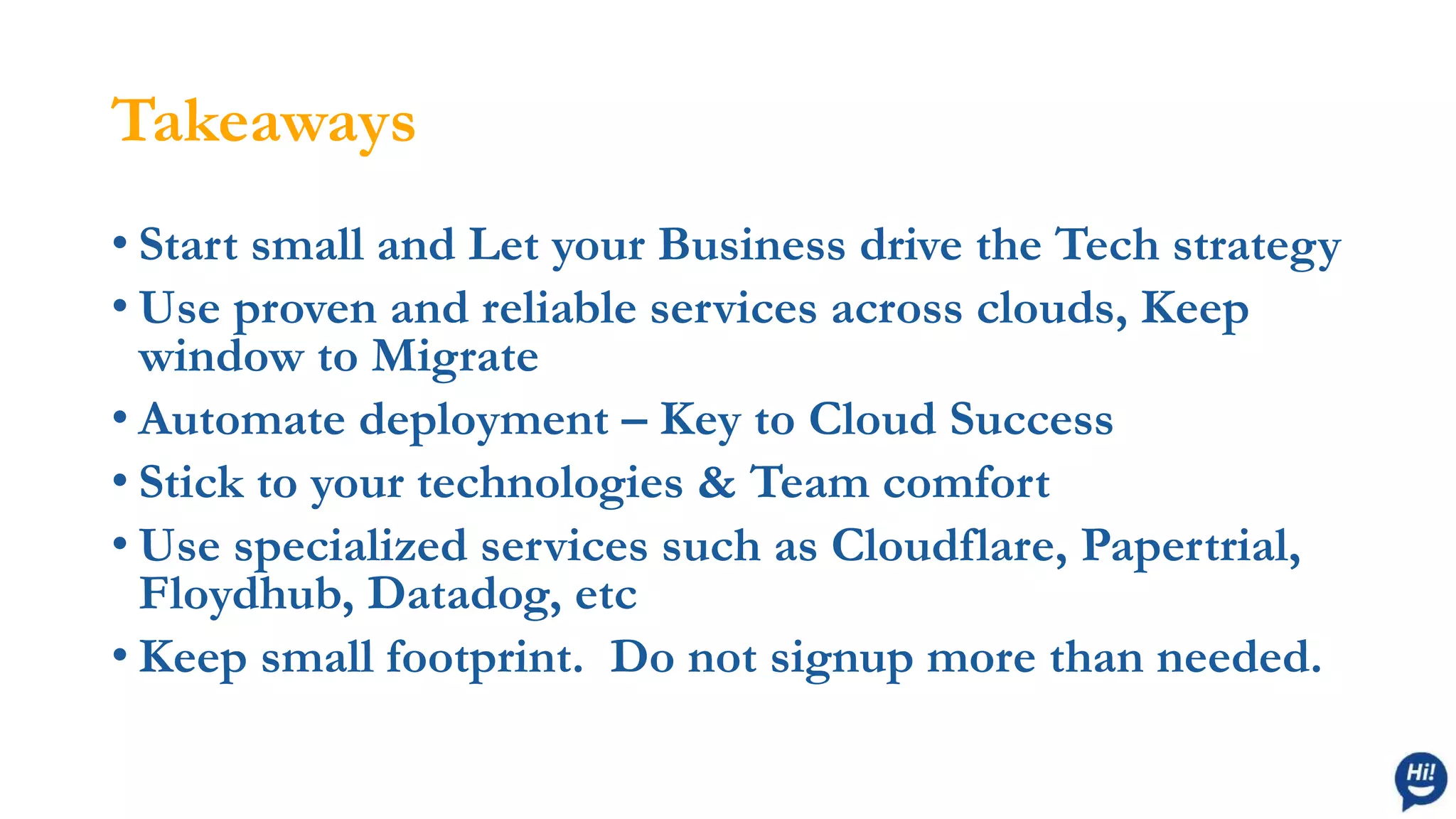 Takeaways
• Start small and Let your Business drive the Tech strategy
• Use proven and reliable services across clouds, Keep
window to Migrate
• Automate deployment – Key to Cloud Success
• Stick to your technologies & Team comfort
• Use specialized services such as Cloudflare, Papertrial,
Floydhub, Datadog, etc
• Keep small footprint. Do not signup more than needed.
 