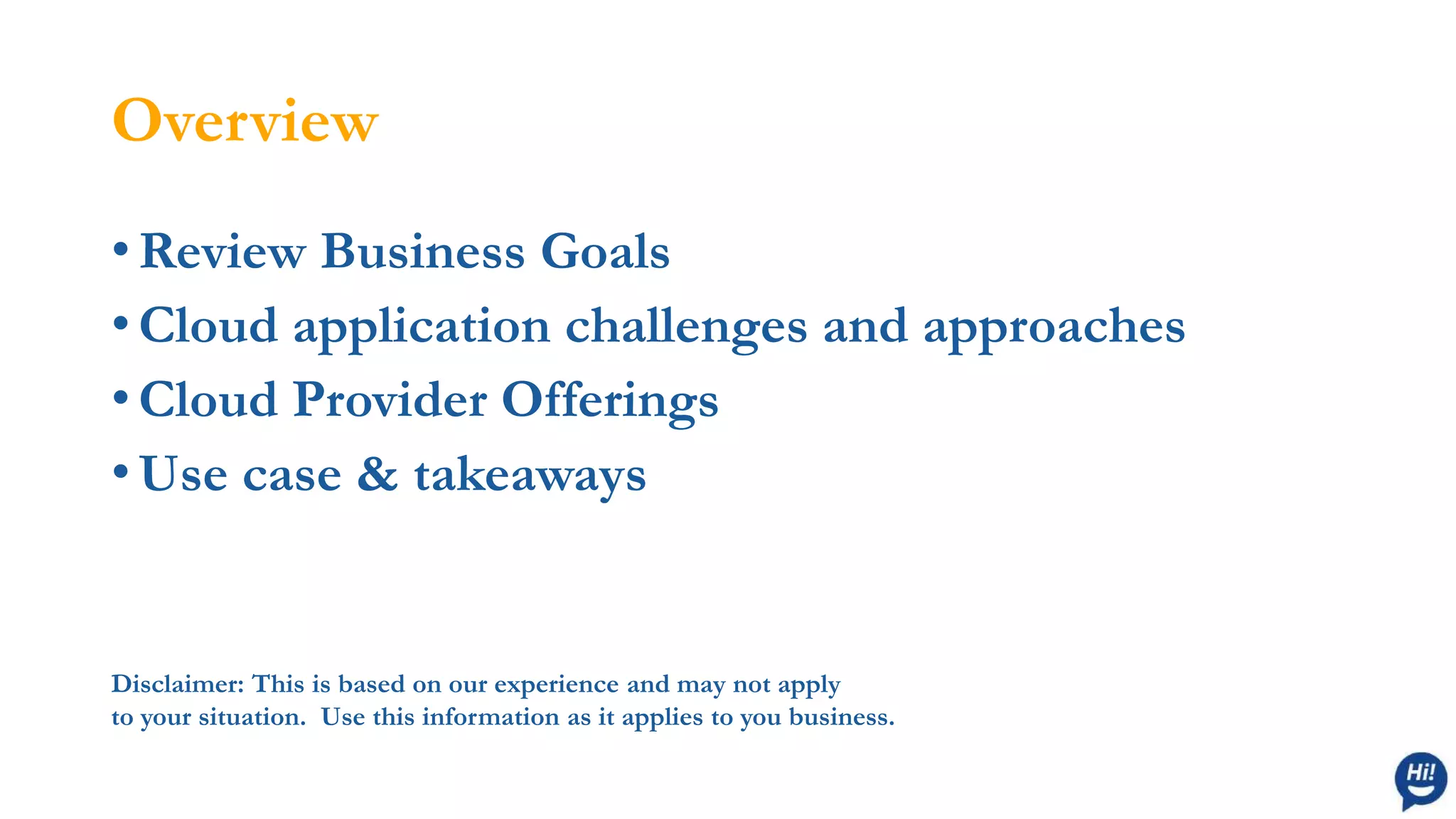 Overview
• Review Business Goals
• Cloud application challenges and approaches
• Cloud Provider Offerings
• Use case & takeaways
Disclaimer: This is based on our experience and may not apply
to your situation. Use this information as it applies to you business.
 