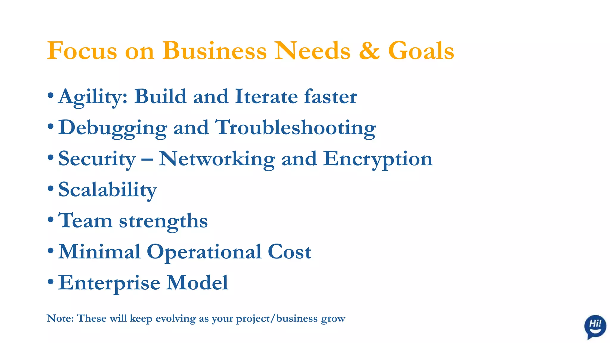 Focus on Business Needs & Goals
• Agility: Build and Iterate faster
• Debugging and Troubleshooting
• Security – Networking and Encryption
• Scalability
• Team strengths
• Minimal Operational Cost
• Enterprise Model
Note: These will keep evolving as your project/business grow
 