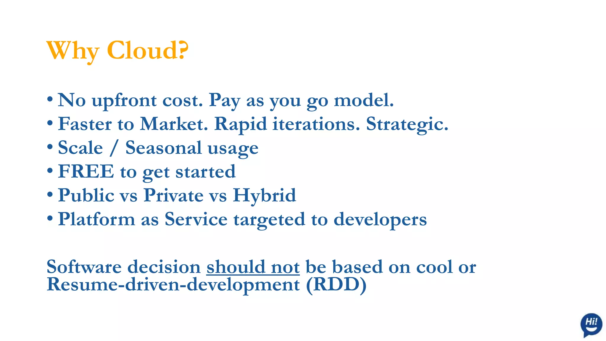 Why Cloud?
• No upfront cost. Pay as you go model.
• Faster to Market. Rapid iterations. Strategic.
• Scale / Seasonal usage
• FREE to get started
• Public vs Private vs Hybrid
• Platform as Service targeted to developers
Software decision should not be based on cool or
Resume-driven-development (RDD)
 