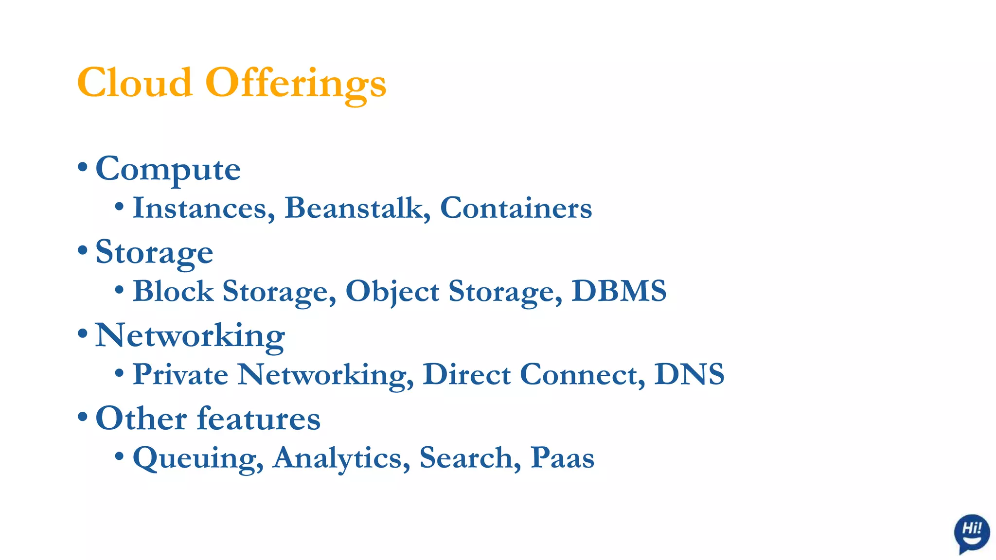Cloud Offerings
• Compute
• Instances, Beanstalk, Containers
• Storage
• Block Storage, Object Storage, DBMS
• Networking
• Private Networking, Direct Connect, DNS
• Other features
• Queuing, Analytics, Search, Paas
 
