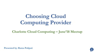 Choosing Cloud
Computing Provider
Charlotte Cloud Computing – June’18 Meetup
Presented by: Ramu Pulipati
 