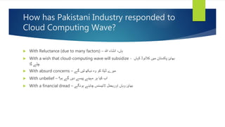 How has Pakistani Industry responded to
Cloud Computing Wave?
 With Reluctance (due to many factors) – ‫ہللا‬ ‫انشاء‬ ،‫ہاں‬
 With a wish that cloud-computing wave will subsidize - ‫کہاں‬ ‫کالئوڈ‬ ‫میں‬ ‫پاکستان‬ ‫بھائ‬
‫گا‬ ‫چلے‬
 With absurd concerns – ‫گے‬ ‫لیں‬ ‫دیکھ‬ ‫وہ‬ ‫کو‬ ‫ڈیٹا‬ ‫میرے‬
 With unbelief – ‫ہم؟‬ ‫گے‬ ‫دیں‬ ‫پیسے‬ ‫مہینے‬ ‫ہر‬ ‫کیا‬ ‫اب‬
 With a financial dread – ‫ہونگے‬ ‫چاہئے‬ ‫الئیسنس‬ ‫اوریجنل‬ ‫وہاں‬ ‫بھائ‬
 