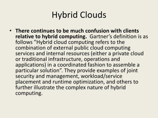Hybrid Clouds
• There continues to be much confusion with clients
  relative to hybrid computing. Gartner’s definition is as
  follows ”Hybrid cloud computing refers to the
  combination of external public cloud computing
  services and internal resources (either a private cloud
  or traditional infrastructure, operations and
  applications) in a coordinated fashion to assemble a
  particular solution”. They provide examples of joint
  security and management, workload/service
  placement and runtime optimization, and others to
  further illustrate the complex nature of hybrid
  computing.
 