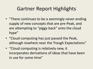 Gartner Report Highlights
• “There continues to be a seemingly never-ending
  supply of new concepts that are pre-Peak, and
  are attempting to “piggy back” onto the cloud
  hype”
• “Cloud computing has just passed the Peak,
  although nowhere near the Trough Expectations”
• “Cloud computing is relatively new, it
  incorporates derivations of ideas that have been
  in use for some time”
 