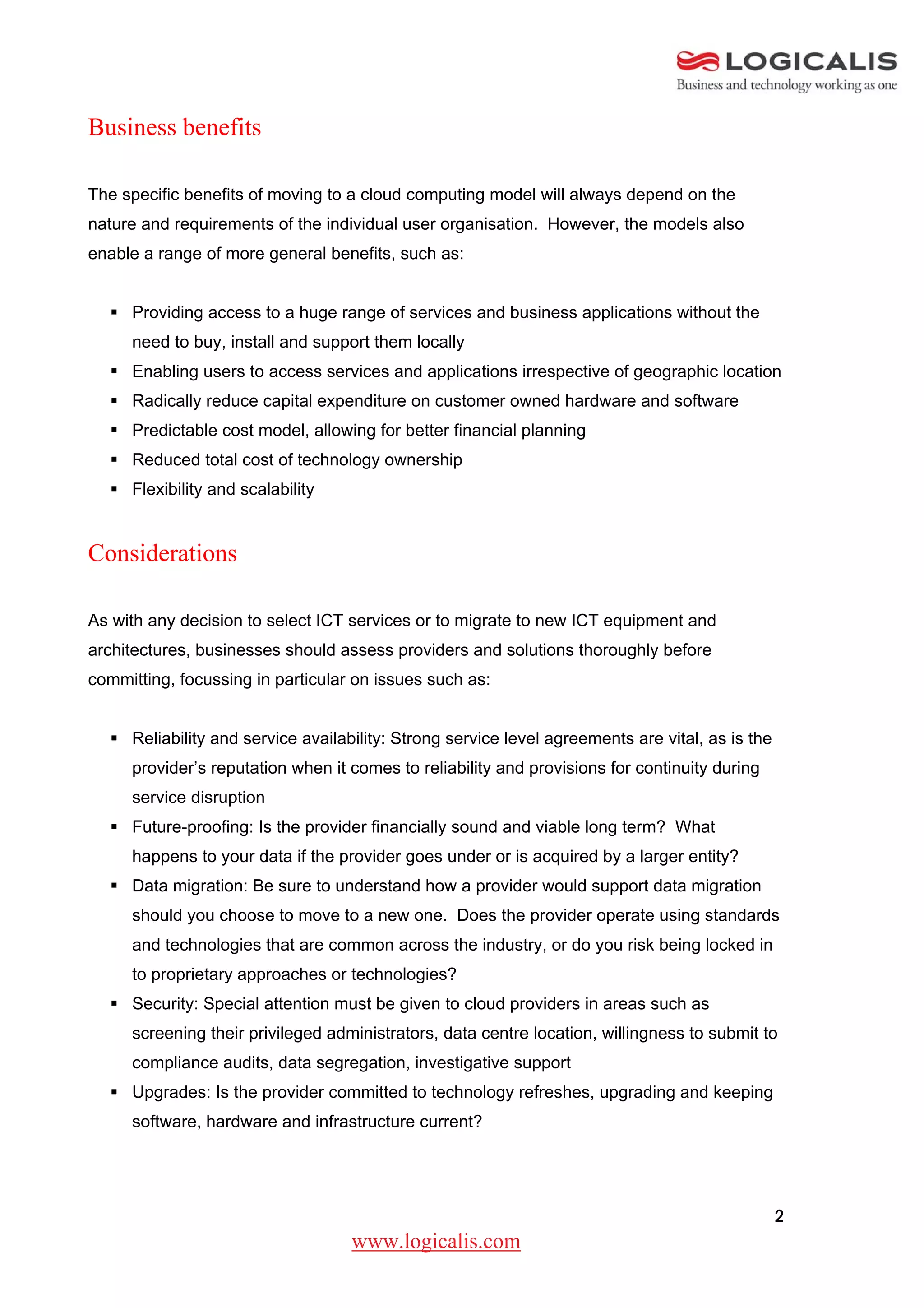Business benefits

The specific benefits of moving to a cloud computing model will always depend on the
nature and requirements of the individual user organisation. However, the models also
enable a range of more general benefits, such as:


   Providing access to a huge range of services and business applications without the
     need to buy, install and support them locally
   Enabling users to access services and applications irrespective of geographic location
   Radically reduce capital expenditure on customer owned hardware and software
   Predictable cost model, allowing for better financial planning
   Reduced total cost of technology ownership
   Flexibility and scalability


Considerations

As with any decision to select ICT services or to migrate to new ICT equipment and
architectures, businesses should assess providers and solutions thoroughly before
committing, focussing in particular on issues such as:


   Reliability and service availability: Strong service level agreements are vital, as is the
     provider’s reputation when it comes to reliability and provisions for continuity during
     service disruption
   Future-proofing: Is the provider financially sound and viable long term? What
     happens to your data if the provider goes under or is acquired by a larger entity?
   Data migration: Be sure to understand how a provider would support data migration
     should you choose to move to a new one. Does the provider operate using standards
     and technologies that are common across the industry, or do you risk being locked in
     to proprietary approaches or technologies?
   Security: Special attention must be given to cloud providers in areas such as
     screening their privileged administrators, data centre location, willingness to submit to
     compliance audits, data segregation, investigative support
   Upgrades: Is the provider committed to technology refreshes, upgrading and keeping
     software, hardware and infrastructure current?




                                                                                                 2
                                   www.logicalis.com
 
