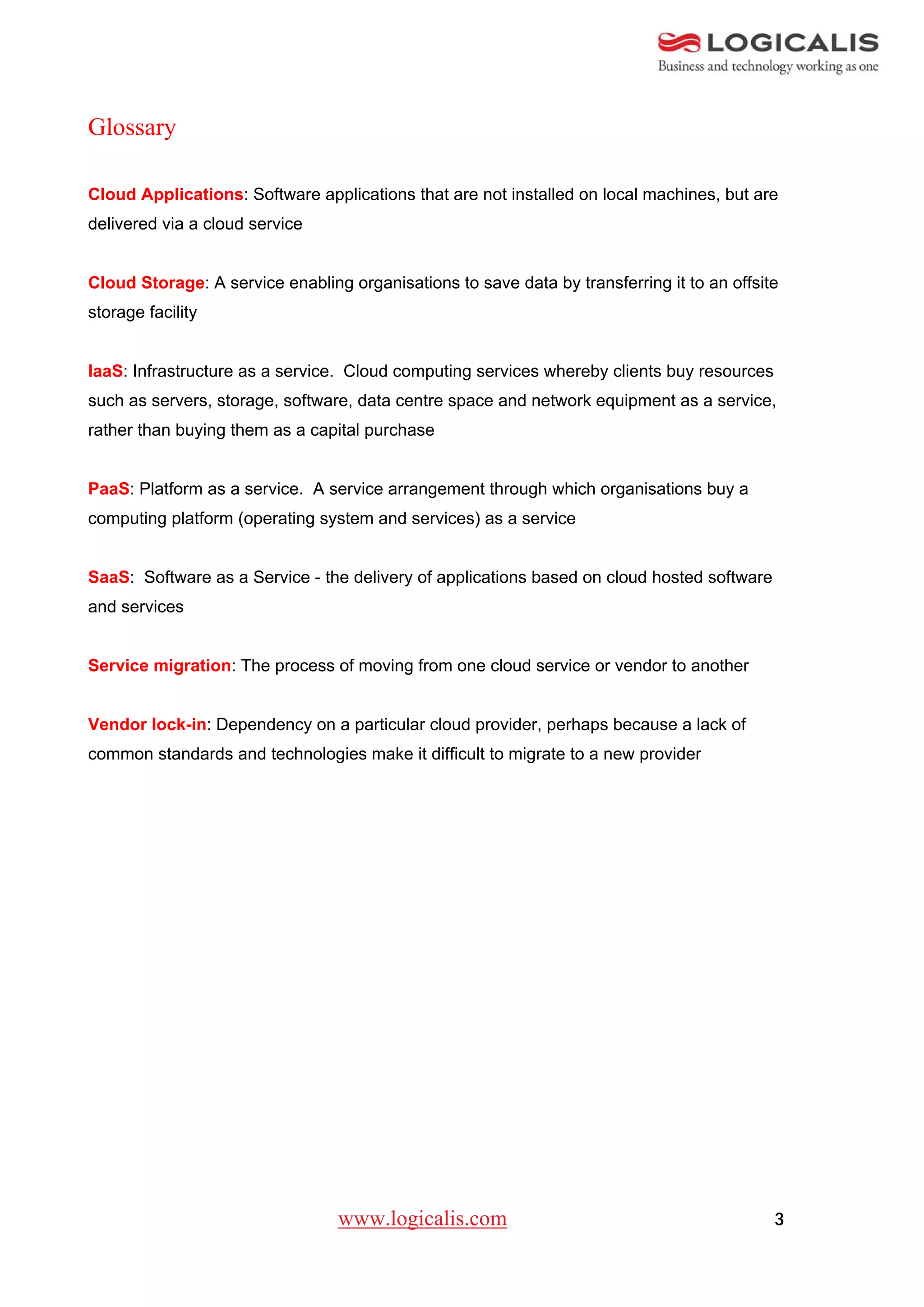 Glossary

Cloud Applications: Software applications that are not installed on local machines, but are
delivered via a cloud service


Cloud Storage: A service enabling organisations to save data by transferring it to an offsite
storage facility


IaaS: Infrastructure as a service. Cloud computing services whereby clients buy resources
such as servers, storage, software, data centre space and network equipment as a service,
rather than buying them as a capital purchase


PaaS: Platform as a service. A service arrangement through which organisations buy a
computing platform (operating system and services) as a service


SaaS: Software as a Service - the delivery of applications based on cloud hosted software
and services


Service migration: The process of moving from one cloud service or vendor to another


Vendor lock-in: Dependency on a particular cloud provider, perhaps because a lack of
common standards and technologies make it difficult to migrate to a new provider




                                 www.logicalis.com                                          3
 
