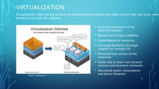 VIRTUALIZATION
• Increased utilization of the
physical hardware
• Device and storage scalability
• Consolidation of resources
• Increased flexibility thorough
support for multiple OS
• Increased user access to key
resources
• Faster and at lower cost disaster
recovery and business continuity
• Decreased power consumption
and device footprint
12
Source: saransaro.in
Virtualization refers to the process of creating virtual entities that look and act like real ones, using
hardware and specific software.
 