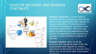 DISASTER RECOVERY AND BUSINESS
CONTINUITY
Business continuity is a term used to
describe policies, procedures and actions
taken by an organization with regards to
ensure availability of critical business
functions to employees, customers and
other key stakeholders. This term also
refers to planning and preparations that
ensure an organization can continue to
operate in case of serious incidents or
disaster.
Disaster recovery refers to all the
activities that should be taken from the
organization with regards to restore
operations in the event of a disaster (fire,
flood, etc.) or an event with catastrophic
14
Source: complysmart.com
 