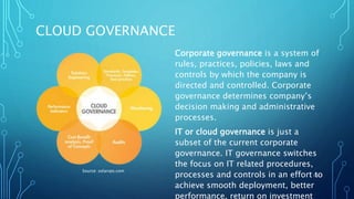 CLOUD GOVERNANCE
Corporate governance is a system of
rules, practices, policies, laws and
controls by which the company is
directed and controlled. Corporate
governance determines company’s
decision making and administrative
processes.
IT or cloud governance is just a
subset of the current corporate
governance. IT governance switches
the focus on IT related procedures,
processes and controls in an effort to
achieve smooth deployment, better
performance, return on investment
16
Source: solarvps.com
 