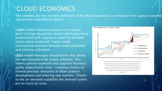 CLOUD ECONOMICS
CapEx model requires purchase on a regular
basis of large equipment, assets and hiring many
professional with regards to meet the demand
spikes above projected. CapEx model
continuously bounces between underutilization
and extreme utilization.
OpEx model leverages virtualization that allows
the real demand to be closely followed. This
lowers upfront expenses and supports business
agility (opportunity cost) – company invests its
limited precious resources in faster product
development and entering new markets. Thanks
to the on-demand scalability the demand spikes
are no more an issue.
17
The simplest and the shortest definition of the cloud economics is transition from capital expenditu
operational expenditures (OpEx).
 