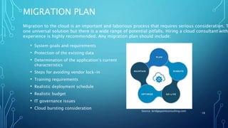 MIGRATION PLAN
• System goals and requirements
• Protection of the existing data
• Determination of the application’s current
characteristics
• Steps for avoiding vendor lock-in
• Training requirements
• Realistic deployment schedule
• Realistic budget
• IT governance issues
• Cloud bursting consideration
18
Source: bridgepointconsulting.com
Migration to the cloud is an important and laborious process that requires serious consideration. T
one universal solution but there is a wide range of potential pitfalls. Hiring a cloud consultant with
experience is highly recommended. Any migration plan should include:
 