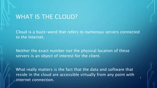 WHAT IS THE CLOUD?
Cloud is a buzz-word that refers to numerous servers connected
to the Internet.
Neither the exact number nor the physical location of these
servers is an object of interest for the client.
What really matters is the fact that the data and software that
reside in the cloud are accessible virtually from any point with
internet connection.
2
 