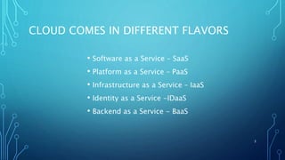 CLOUD COMES IN DIFFERENT FLAVORS
• Software as a Service – SaaS
• Platform as a Service – PaaS
• Infrastructure as a Service – IaaS
• Identity as a Service -IDaaS
• Backend as a Service - BaaS
3
 
