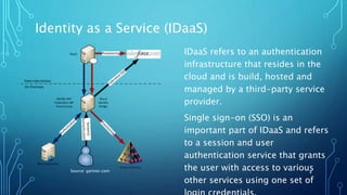 Identity as a Service (IDaaS)
8
IDaaS refers to an authentication
infrastructure that resides in the
cloud and is build, hosted and
managed by a third-party service
provider.
Single sign-on (SSO) is an
important part of IDaaS and refers
to a session and user
authentication service that grants
the user with access to various
other services using one set of
Source: gartner.com
 