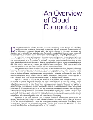 FEATURE
An Overview
of Cloud
Computing
M
FEATURE
During the last several decades, dramatic advances in computing power, storage, and networking
technology have allowed the human race to generate, process, and share increasing amounts
of information in dramatically new ways. As new applications of computing technology are
developed and introduced, these applications are often used in ways that their designers never envisioned.
New applications, in turn, lead to new demands for even more powerful computing infrastructure.
To meet these computing-infrastructure demands, system designers are constantly looking for new
system architectures and algorithms to process larger collections of data more quickly than is feasible
with today’s systems. It is now possible to assemble very large, powerful systems consisting of many
small, inexpensive commodity components because computers have become smaller and less expensive,
disk drive capacity continues to increase, and networks have gotten faster. Such systems tend to be
much less costly than a single, faster machine with comparable capabilities.
Building systems from large numbers of commodity components leads to some signiﬁcant challenges,
however. Because many more computers can be put into a computer room today than was possible
even a few years ago, electrical-power consumption, air-conditioning capacity, and equipment weight
have all become important considerations for system designs. Software challenges also arise in this
environment because writing software that can take full advantage of the aggregate computing power of
many machines is far more difﬁcult than writing software for a single, faster machine.
Recently, a number of commercial and academic organizations have built large systems from
commodity computers, disks, and networks, and have created software to make this hardware easier
to program and manage. These organizations have taken a variety of novel approaches to address the
challenges outlined above. In some cases, these organizations have used their hardware and software to
provide storage, computational, and data management services to their own internal users, or to provide
these services to external customers for a fee. We refer to the hardware and software environment that
implements this service-based environment as a cloud-computing environment. Because the term “cloud
computing” is relatively new, there is not universal agreement on this deﬁnition. Some people use the
terms grid computing, utility computing, or application service providers to describe the same storage,
computation, and data-management ideas that constitute cloud computing.
Regardless of the exact deﬁnition used, numerous companies and research organizations are
applying cloud-computing concepts to their business or research problems including Google, Amazon,
Yahoo, and numerous universities. This article provides an overview of some of the most popular cloud-
computing services and architectures in use today. We also describe potential applications for cloud
computing and conclude by discussing areas for further research.
 