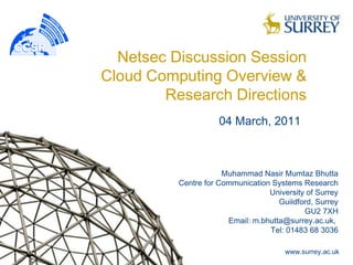 Netsec Discussion Session
Cloud Computing Overview &
        Research Directions
                     04 March, 2011



                      Muhammad Nasir Mumtaz Bhutta
          Centre for Communication Systems Research
                                  University of Surrey
                                     Guildford, Surrey
                                            GU2 7XH
                       Email: m.bhutta@surrey.ac.uk,
                                  Tel: 01483 68 3036

                                       www.surrey.ac.uk
 