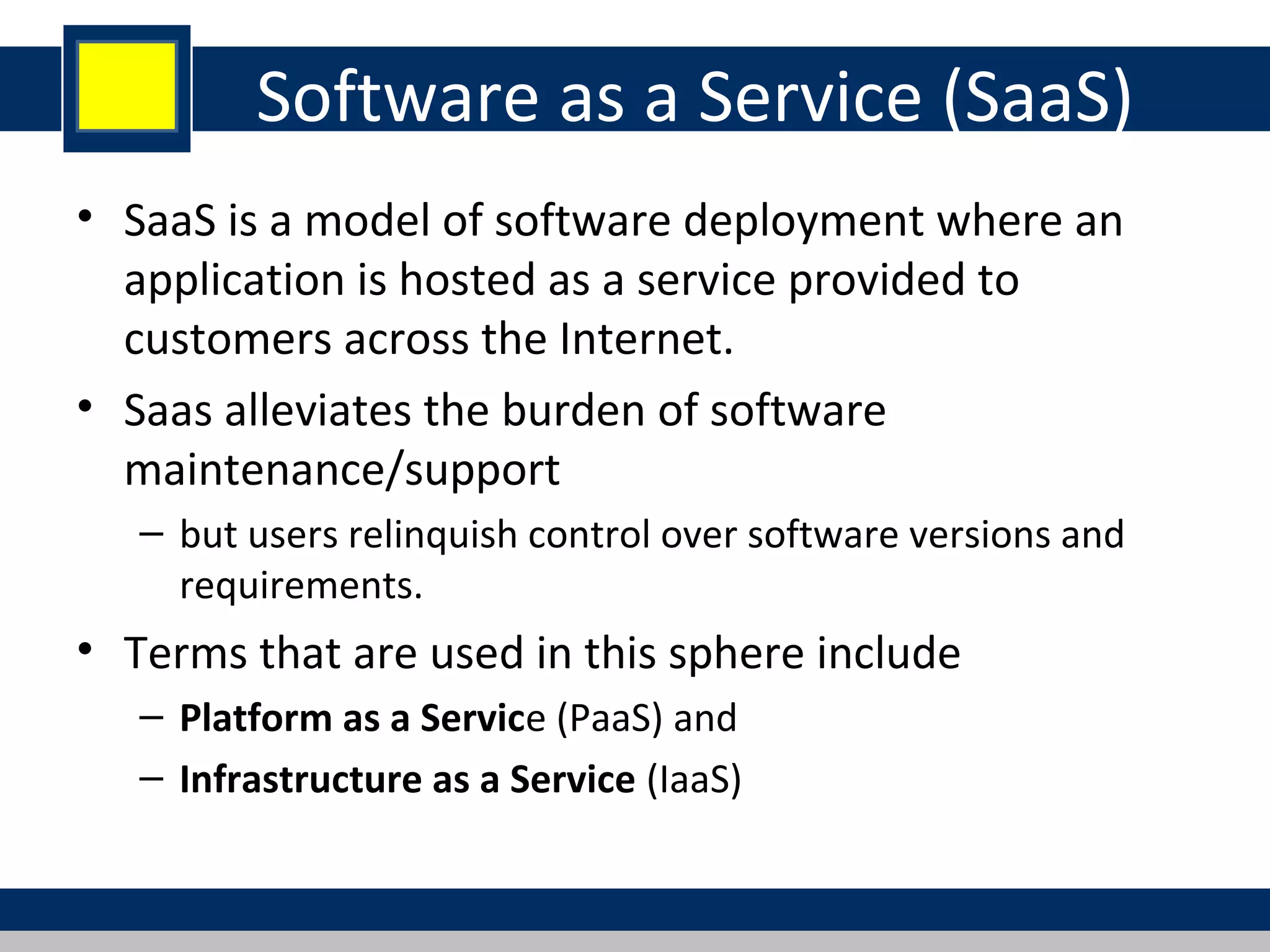 Software as a Service (SaaS)
• SaaS is a model of software deployment where an
application is hosted as a service provided to
customers across the Internet.
• Saas alleviates the burden of software
maintenance/support
– but users relinquish control over software versions and
requirements.
• Terms that are used in this sphere include
– Platform as a Service (PaaS) and
– Infrastructure as a Service (IaaS)
 