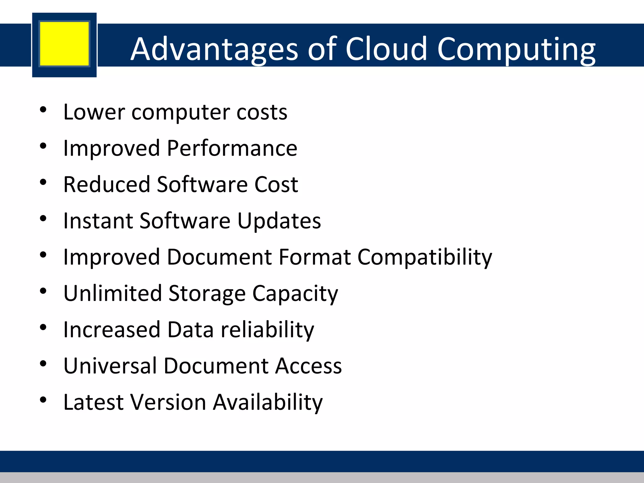 Advantages of Cloud Computing
• Lower computer costs
• Improved Performance
• Reduced Software Cost
• Instant Software Updates
• Improved Document Format Compatibility
• Unlimited Storage Capacity
• Increased Data reliability
• Universal Document Access
• Latest Version Availability
 