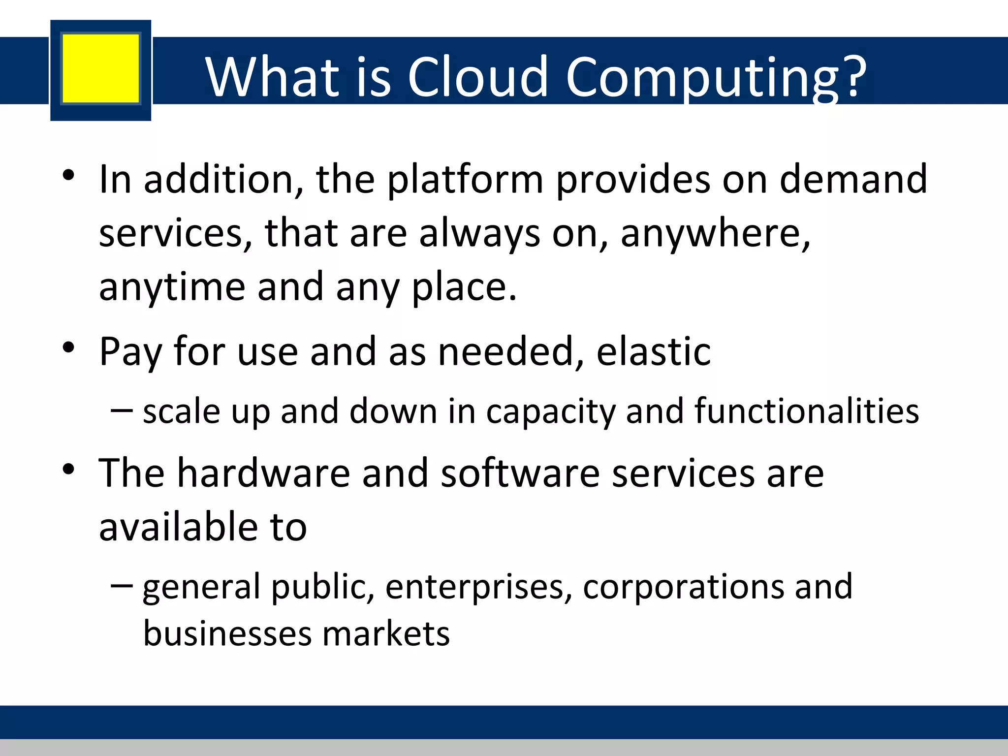 What is Cloud Computing?
• In addition, the platform provides on demand
services, that are always on, anywhere,
anytime and any place.
• Pay for use and as needed, elastic
– scale up and down in capacity and functionalities
• The hardware and software services are
available to
– general public, enterprises, corporations and
businesses markets
 