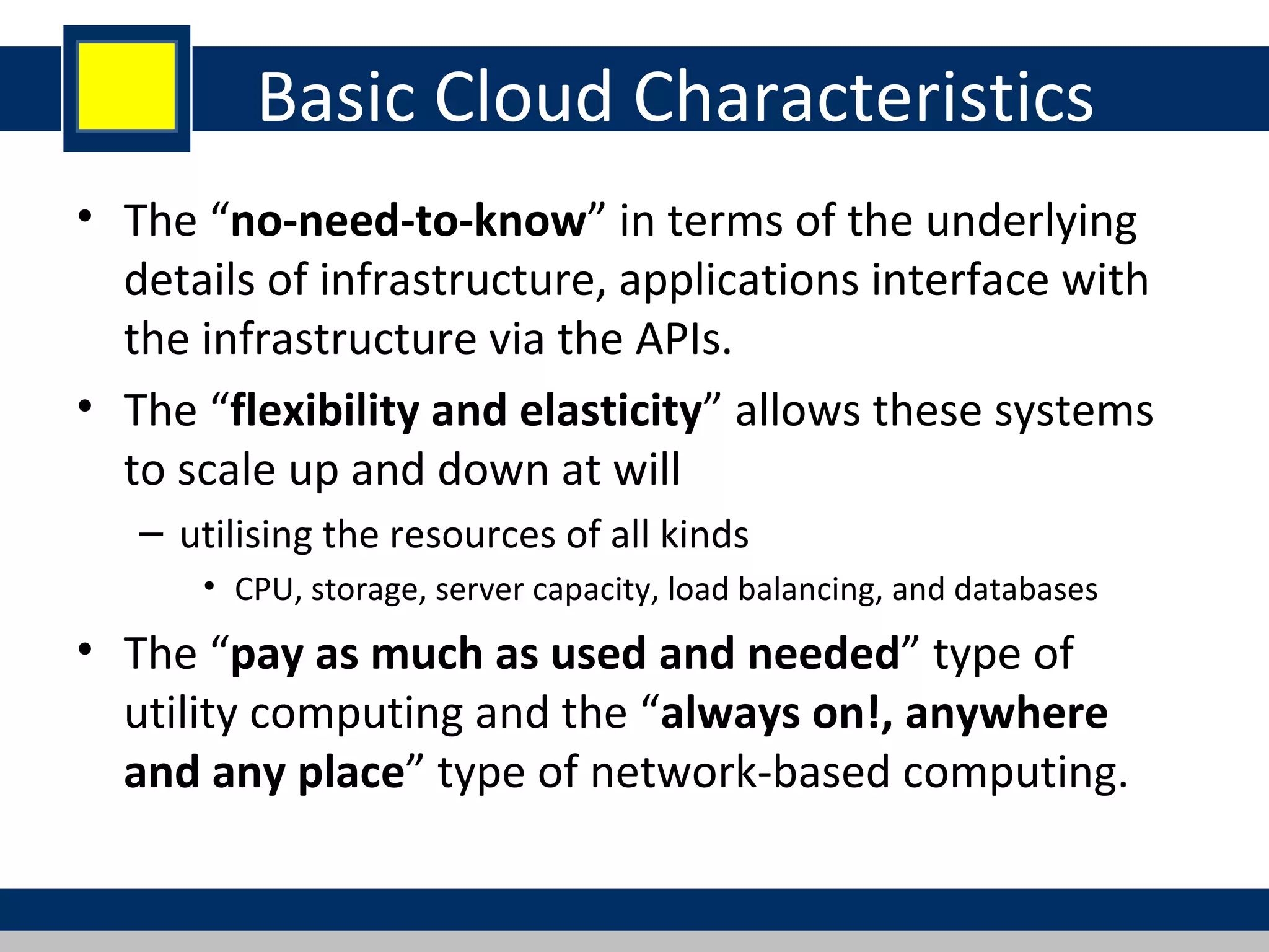 Basic Cloud Characteristics
• The “no-need-to-know” in terms of the underlying
details of infrastructure, applications interface with
the infrastructure via the APIs.
• The “flexibility and elasticity” allows these systems
to scale up and down at will
– utilising the resources of all kinds
• CPU, storage, server capacity, load balancing, and databases
• The “pay as much as used and needed” type of
utility computing and the “always on!, anywhere
and any place” type of network-based computing.
 