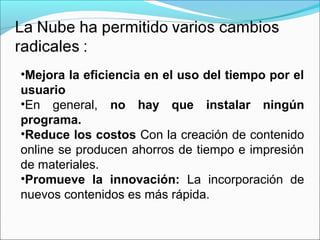 •Mejora la eficiencia en el uso del tiempo por el
usuario
•En general, no hay que instalar ningún
programa.
•Reduce los costos Con la creación de contenido
online se producen ahorros de tiempo e impresión
de materiales.
•Promueve la innovación: La incorporación de
nuevos contenidos es más rápida.
 