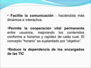 • Facilita la comunicación : haciéndola más
dinámica e interactiva.
•Permite la cooperación vital permanente
entre usuarios, mejorando los contenidos
conforme a horarios y rapidez de cada cual. El
concepto “horario” es suplantado por “objetivo”.
•Reduce la dependencia de los encargados
de las TIC
 