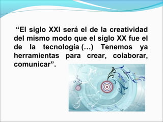 “El siglo XXI será el de la creatividad
del mismo modo que el siglo XX fue el
de la tecnología (…) Tenemos ya
herramientas para crear, colaborar,
comunicar”.
 